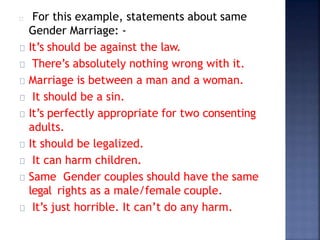 For this example, statements about same
Gender Marriage: -
It’s should be against the law.
There’s absolutely nothing wrong with it.
Marriage is between a man and a woman.
It should be a sin.
It’s perfectly appropriate for two consenting
adults.
It should be legalized.
It can harm children.
Same Gender couples should have the same
legal rights as a male/female couple.
It’s just horrible. It can’t do any harm.
 
