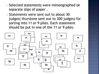 Selected statements were mimeographed on
separate slips of paper .
Statements were sent out to about 30
judges( thurstone sent out to 300 judges) for
sorting into 11 or 9 piles. Each statement
should be put in one of the 11 or 9 piles.
 