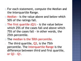 For each statement, compute the Median and
the Interquartile Range.
Median - is the value above and below which
50% of the ratings fall.
The first quartile (Q1) - is the value below
which 25% of the cases fall and above which
75% of the cases fall - in other words, the
25th percentile.
The median is the 50th percentile.
The third quartile, Q3, is the 75th
percentile. The Interquartile Range is the
difference between third and first quartile,
or Q3 - Q1.
 