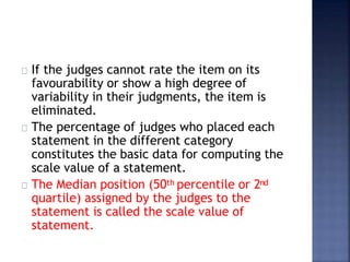 If the judges cannot rate the item on its
favourability or show a high degree of
variability in their judgments, the item is
eliminated.
The percentage of judges who placed each
statement in the different category
constitutes the basic data for computing the
scale value of a statement.
The Median position (50th percentile or 2nd
quartile) assigned by the judges to the
statement is called the scale value of
statement.
 