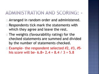 Arranged in random order and administered.
Respondents tick mark the statements with
which they agree and leave the rest.
The weights (favourability rating) for the
checked statements are summed and divided
by the number of statements checked.
Example- the respondent selected #2, #3, #5-
his score will be- 6.8+ 2.4 + 8.4 / 3 = 5.8
 