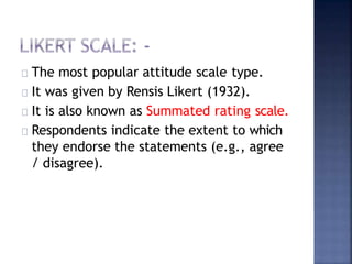 The most popular attitude scale type.
It was given by Rensis Likert (1932).
It is also known as Summated rating scale.
Respondents indicate the extent to which
they endorse the statements (e.g., agree
/ disagree).
 