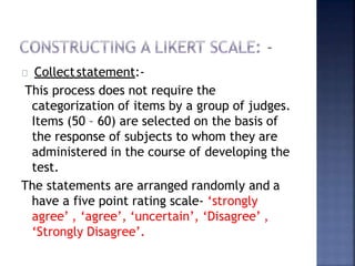 Collectstatement:-
This process does not require the
categorization of items by a group of judges.
Items (50 – 60) are selected on the basis of
the response of subjects to whom they are
administered in the course of developing the
test.
The statements are arranged randomly and a
have a five point rating scale- ‘strongly
agree’ , ‘agree’, ‘uncertain’, ‘Disagree’ ,
‘Strongly Disagree’.
 