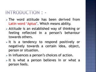  The word attitude has been derived from
Latin word ‘Aptus’. Which means ability.
 Attitude is an established way of thinking or
feeling reflected in a person’s behaviour
towards others.
 It is a tendency to respond positively or
negatively towards a certain idea, object,
person or situation.
 In influences a person’s choices of action.
 It is what a person believes in or what a
person feels.
 