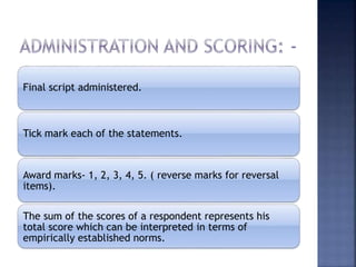Final script administered.
Tick mark each of the statements.
Award marks- 1, 2, 3, 4, 5. ( reverse marks for reversal
items).
The sum of the scores of a respondent represents his
total score which can be interpreted in terms of
empirically established norms.
 