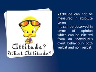 Attitude can not be
measured in absolute
terms.
It can be observed in
terms of opinion
which can be elicited
from an individual’s
overt behaviour- both
verbal and non verbal.
 