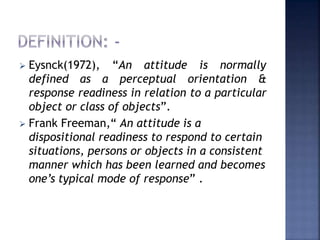  Eysnck(1972), “An attitude is normally
defined as a perceptual orientation &
response readiness in relation to a particular
object or class of objects”.
 Frank Freeman,“ An attitude is a
dispositional readiness to respond to certain
situations, persons or objects in a consistent
manner which has been learned and becomes
one’s typical mode of response” .
 