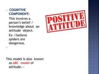 COGNITIVE
COMPONENT
:-
This involves a
person’s belief /
knowledge about an
attitude object.
Ex- I believe
spiders are
dangerous.
o
This model is also known
as ABC model of
attitude.--
 