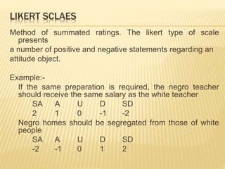 LIKERT SCLAES
Method of summated ratings. The likert type of scale
presents
a number of positive and negative statements regarding an
attitude object.
Example:-
If the same preparation is required, the negro teacher
should receive the same salary as the white teacher
SA A U D SD
2 1 0 -1 -2
Negro homes should be segregated from those of white
people
SA A U D SD
-2 -1 0 1 2
 