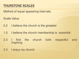 THURSTONE SCALES
Method of equal appearing intervals.
Scale Value
0.2 I believe the church is the greatest
1.5 I believe the church membership is essential
2.3 I find the church both respectful and
inspiring
3.3. I enjoy my church
 