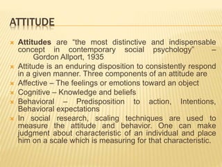 ATTITUDE
 Attitudes are “the most distinctive and indispensable
concept in contemporary social psychology” –
Gordon Allport, 1935
 Attitude is an enduring disposition to consistently respond
in a given manner. Three components of an attitude are
 Affective – The feelings or emotions toward an object
 Cognitive – Knowledge and beliefs
 Behavioral – Predisposition to action, Intentions,
Behavioral expectations
 In social research, scaling techniques are used to
measure the attitude and behavior. One can make
judgment about characteristic of an individual and place
him on a scale which is measuring for that characteristic.
 