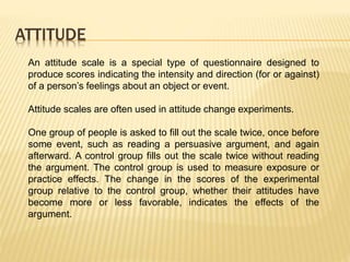 ATTITUDE
An attitude scale is a special type of questionnaire designed to
produce scores indicating the intensity and direction (for or against)
of a person’s feelings about an object or event.
Attitude scales are often used in attitude change experiments.
One group of people is asked to fill out the scale twice, once before
some event, such as reading a persuasive argument, and again
afterward. A control group fills out the scale twice without reading
the argument. The control group is used to measure exposure or
practice effects. The change in the scores of the experimental
group relative to the control group, whether their attitudes have
become more or less favorable, indicates the effects of the
argument.
 