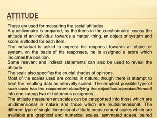 ATTITUDE
These are used for measuring the social attitudes.
A questionnaire is prepared; by the items in the questionnaire assess the
attitude of an individual towards a matter, thing, an object or system and
score is allotted for each item.
The individual is asked to express his response towards an object or
system, on the basis of his responses, he is assigned a score which
indicates the position.
Some relevant and indirect statements can also be used to reveal the
attitude.
The scale also specifies the crucial shades of opinions.
Most of the scales used are ordinal in nature, though there is attempt to
treat the resulting data as intervally scaled. The simplest possible type of
such scale has the respondent classifying the object/issue/product/himself
into one among two dichotomous categories.
The attitude measurement scales can be categorised into those which are
unidimensional in nature and those which are multidimensional. The
different type of single dimensional attitude measurement scales which are
available are graphical and numerical scales, summated scales, paired
 