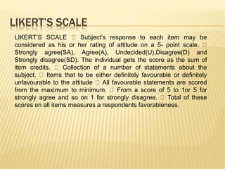 LIKERT’S SCALE
LIKERT’S SCALE Subject’s response to each item may be
considered as his or her rating of attitude on a 5- point scale.
Strongly agree(SA), Agree(A), Undecided(U),Disagree(D) and
Strongly disagree(SD). The individual gets the score as the sum of
item credits. Collection of a number of statements about the
subject. Items that to be either definitely favourable or definitely
unfavourable to the attitude All favourable statements are scored
from the maximum to minimum. From a score of 5 to 1or 5 for
strongly agree and so on 1 for strongly disagree. Total of these
scores on all items measures a respondents favorableness.
 
