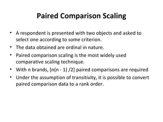 Paired Comparison Scaling
• A respondent is presented with two objects and asked to
select one according to some criterion.
• The data obtained are ordinal in nature.
• Paired comparison scaling is the most widely used
comparative scaling technique.
• With n brands, [n(n - 1) /2] paired comparisons are required
• Under the assumption of transitivity, it is possible to convert
paired comparison data to a rank order.
 