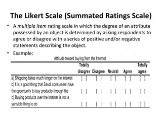 The Likert Scale (Summated Ratings Scale)
• A multiple item rating scale in which the degree of an attribute
possessed by an object is determined by asking respondents to
agree or disagree with a series of positive and/or negative
statements describing the object.
• Example:
Totally
disagree Disagree Neutral Agree
Totally
agree
a) Shopping takes much longer on the Internet [ ] [ ] [ ] [ ] [ ]
b) It is a good thing that Saudi consumers have
the opportunity to buy products through the [ ] [ ] [ ] [ ] [ ]
c) Buying products over the Internet is not a
sensible thing to do [ ] [ ] [ ] [ ] [ ]
Attitude toward buying from the Internet
 