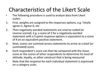 Characteristics of the Likert Scale
• The following procedure is used to analyze data from Likert
scales:
1. First, weights are assigned to the responses options, e.g. Totally
agree=1, Agree=2, etc
2. Then negatively-worded statements are reverse-coded (or
reverse scored). E.g. a score of 2 for a negatively-worded
statement with a 5-point response options is equivalent to a score
of 4 on an equivalent positive statement.
3. Next, scores are summed across statements to arrive at a total (or
summated) score.
4. Each respondent’s score can then be compared with the mean
score or the scores of other respondents to determine his level of
attitude, loyalty, or other construct that is being measured
• Note that the response for each individual statement is expressed
on a category scale.
 