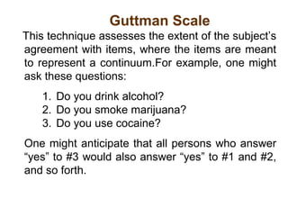 Guttman Scale
This technique assesses the extent of the subject’s
agreement with items, where the items are meant
to represent a continuum.For example, one might
ask these questions:
1. Do you drink alcohol?
2. Do you smoke marijuana?
3. Do you use cocaine?
One might anticipate that all persons who answer
“yes” to #3 would also answer “yes” to #1 and #2,
and so forth.
 
