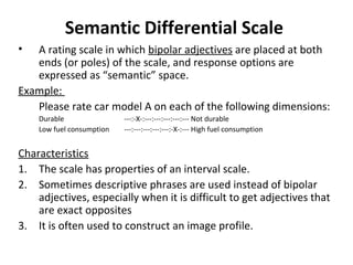 Semantic Differential Scale
• A rating scale in which bipolar adjectives are placed at both
ends (or poles) of the scale, and response options are
expressed as “semantic” space.
Example:
Please rate car model A on each of the following dimensions:
Durable ---:-X-:---:---:---:---:--- Not durable
Low fuel consumption ---:---:---:---:---:-X-:--- High fuel consumption
Characteristics
1. The scale has properties of an interval scale.
2. Sometimes descriptive phrases are used instead of bipolar
adjectives, especially when it is difficult to get adjectives that
are exact opposites
3. It is often used to construct an image profile.
 