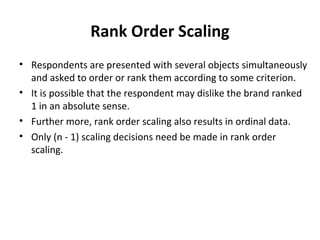 Rank Order Scaling
• Respondents are presented with several objects simultaneously
and asked to order or rank them according to some criterion.
• It is possible that the respondent may dislike the brand ranked
1 in an absolute sense.
• Further more, rank order scaling also results in ordinal data.
• Only (n - 1) scaling decisions need be made in rank order
scaling.
 