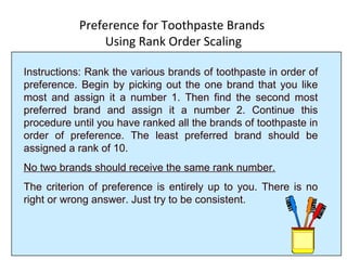 Preference for Toothpaste Brands
Using Rank Order Scaling
Instructions: Rank the various brands of toothpaste in order of
preference. Begin by picking out the one brand that you like
most and assign it a number 1. Then find the second most
preferred brand and assign it a number 2. Continue this
procedure until you have ranked all the brands of toothpaste in
order of preference. The least preferred brand should be
assigned a rank of 10.
No two brands should receive the same rank number.
The criterion of preference is entirely up to you. There is no
right or wrong answer. Just try to be consistent.
 