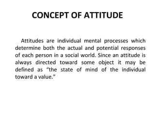 CONCEPT OF ATTITUDE
Attitudes are individual mental processes which
determine both the actual and potential responses
of each person in a social world. Since an attitude is
always directed toward some object it may be
defined as “the state of mind of the individual
toward a value.”
 