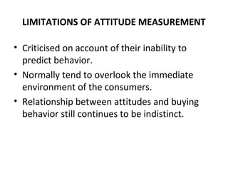 LIMITATIONS OF ATTITUDE MEASUREMENT
• Criticised on account of their inability to
predict behavior.
• Normally tend to overlook the immediate
environment of the consumers.
• Relationship between attitudes and buying
behavior still continues to be indistinct.
 