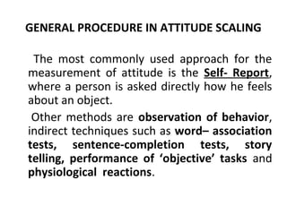 GENERAL PROCEDURE IN ATTITUDE SCALING
The most commonly used approach for the
measurement of attitude is the Self- Report,
where a person is asked directly how he feels
about an object.
Other methods are observation of behavior,
indirect techniques such as word– association
tests, sentence-completion tests, story
telling, performance of ‘objective’ tasks and
physiological reactions.
 