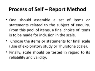 Process of Self – Report Method
• One should assemble a set of items or
statements related to the subject of enquiry.
From this pool of items, a final choice of items
is to be made for inclusion in the scale.
• Choose the items or statements for final scale
(Use of exploratory study or Thurstone Scale).
• Finally, scale should be tested in regard to its
reliability and validity.
 