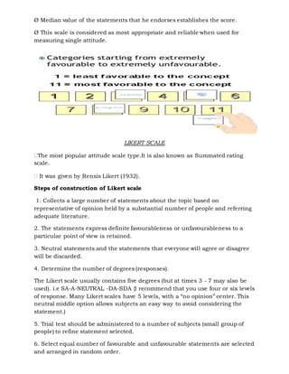 Ø Median value of the statements that he endorses establishes the score.
Ø This scale is considered as most appropriate and reliable when used for
measuring single attitude.
LIKERT SCALE
The most popular attitude scale type.It is also known as Summated rating
scale.
 It was given by Rensis Likert (1932).
Steps of construction of Likert scale
1. Collects a large number of statements about the topic based on
representative of opinion held by a substantial number of people and referring
adequate literature.
2. The statements express definite favourableness or unfavourableness to a
particular point of view is retained.
3. Neutral statements and the statements that everyone will agree or disagree
will be discarded.
4. Determine the number of degrees (responses).
The Likert scale usually contains five degrees (but at times 3 - 7 may also be
used). i.e SA-A-NEUTRAL -DA-SDA {I recommend that you use four or six levels
of response. Many Likert scales have 5 levels, with a “no opinion” center. This
neutral middle option allows subjects an easy way to avoid considering the
statement.)
5. Trial test should be administered to a number of subjects (small group of
people) to refine statement selected.
6. Select equal number of favourable and unfavourable statements are selected
and arranged in random order.
 
