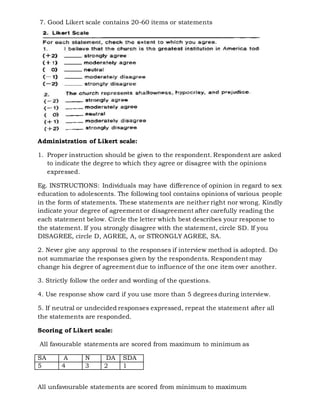 7. Good Likert scale contains 20-60 items or statements
Administration of Likert scale:
1. Proper instruction should be given to the respondent. Respondent are asked
to indicate the degree to which they agree or disagree with the opinions
expressed.
Eg. INSTRUCTIONS: Individuals may have difference of opinion in regard to sex
education to adolescents. The following tool contains opinions of various people
in the form of statements. These statements are neither right nor wrong. Kindly
indicate your degree of agreement or disagreement after carefully reading the
each statement below. Circle the letter which best describes your response to
the statement. If you strongly disagree with the statement, circle SD. If you
DISAGREE, circle D, AGREE, A, or STRONGLY AGREE, SA.
2. Never give any approval to the responses if interview method is adopted. Do
not summarize the responses given by the respondents. Respondent may
change his degree of agreement due to influence of the one item over another.
3. Strictly follow the order and wording of the questions.
4. Use response show card if you use more than 5 degrees during interview.
5. If neutral or undecided responses expressed, repeat the statement after all
the statements are responded.
Scoring of Likert scale:
All favourable statements are scored from maximum to minimum as
SA A N DA SDA
5 4 3 2 1
All unfavourable statements are scored from minimum to maximum
 