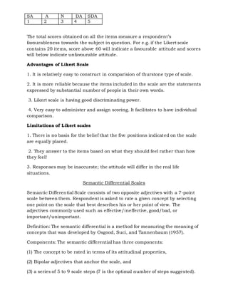 SA A N DA SDA
1 2 3 4 5
The total scores obtained on all the items measure a respondent’s
favourableness towards the subject in question. For e.g. if the Likert scale
contains 20 items, score above 60 will indicate a favourable attitude and scores
will below indicate unfavourable attitude.
Advantages of Likert Scale
1. It is relatively easy to construct in comparision of thurstone type of scale.
2. It is more reliable because the items included in the scale are the statements
expressed by substantial number of people in their own words.
3. Likert scale is having good discriminating power.
4. Very easy to administer and assign scoring. It facilitates to have individual
comparison.
Limitations of Likert scales
1. There is no basis for the belief that the five positions indicated on the scale
are equally placed.
2. They answer to the items based on what they should feel rather than how
they feel!
3. Responses may be inaccurate; the attitude will differ in the real life
situations.
Semantic Differential Scales
Semantic Differential Scale consists of two opposite adjectives with a 7-point
scale between them. Respondent is asked to rate a given concept by selecting
one point on the scale that best describes his or her point of view. The
adjectives commonly used such as effective/ineffective, good/bad, or
important/unimportant.
Definition: The semantic differential is a method for measuring the meaning of
concepts that was developed by Osgood, Suci, and Tannenbaum (1957).
Components: The semantic differential has three components:
(1) The concept to be rated in terms of its attitudinal properties,
(2) Bipolar adjectives that anchor the scale, and
(3) a series of 5 to 9 scale steps (7 is the optimal number of steps suggested).
 