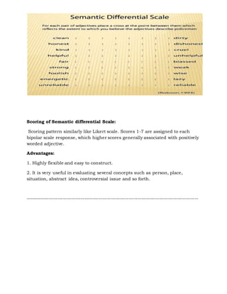 Scoring of Semantic differential Scale:
Scoring pattern similarly like Likert scale. Scores 1-7 are assigned to each
bipolar scale response, which higher scores generally associated with positively
worded adjective.
Advantages:
1. Highly flexible and easy to construct.
2. It is very useful in evaluating several concepts such as person, place,
situation, abstract idea, controversial issue and so forth.
-------------------------------------------------------------------------------------------------
 