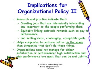 Implications for
Organizational Policy II
• Research and practice indicate that:
– Creating jobs that are intrinsically interesting
and important to the people performing them
– Equitably linking extrinsic rewards such as pay to
performance
– and setting clear, challenging, acceptable goals…
• Helps companies to perform better on the whole
than companies that don’t do these things.
• Organizations need not manage for either
satisfaction or performance; high satisfaction and
high performance are goals that can be met jointly.
Attitude is a small thing that
makes a big difference -

 