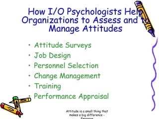 How I/O Psychologists Help
Organizations to Assess and to
Manage Attitudes
•
•
•
•
•
•

Attitude Surveys
Job Design
Personnel Selection
Change Management
Training
Performance Appraisal
Attitude is a small thing that
makes a big difference -

 