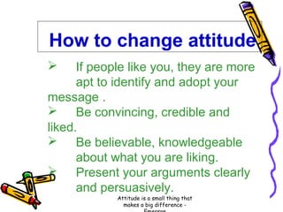 How to change attitude
If people like you, they are more
apt to identify and adopt your
message .
 Be convincing, credible and
liked.
 Be believable, knowledgeable
about what you are liking.
 Present your arguments clearly
and persuasively.


Attitude is a small thing that
makes a big difference -

 