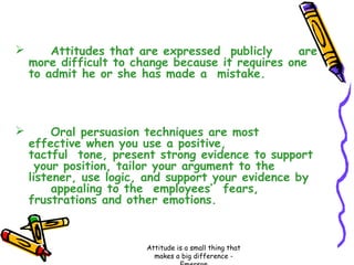 

Attitudes that are expressed publicly
are
more difficult to change because it requires one
to admit he or she has made a mistake.



Oral persuasion techniques are most
effective when you use a positive,
tactful tone, present strong evidence to support
your position, tailor your argument to the
listener, use logic, and support your evidence by
appealing to the employees’ fears,
frustrations and other emotions.

Attitude is a small thing that
makes a big difference -

 