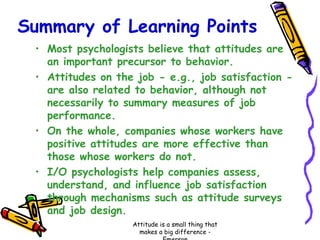 Summary of Learning Points
• Most psychologists believe that attitudes are
an important precursor to behavior.
• Attitudes on the job - e.g., job satisfaction are also related to behavior, although not
necessarily to summary measures of job
performance.
• On the whole, companies whose workers have
positive attitudes are more effective than
those whose workers do not.
• I/O psychologists help companies assess,
understand, and influence job satisfaction
through mechanisms such as attitude surveys
and job design.
Attitude is a small thing that
makes a big difference -

 