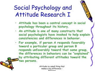 Social Psychology and
Attitude Research I
• Attitude has been a central concept in social
psychology throughout its history.
• An attitude is one of many constructs that
social psychologists have invoked to help explain
consistencies and differences in behavior.
• For example, if person A responds favorably
toward a particular group and person B
responds unfavorably toward that same group,
the differences in behaviors can be “explained”
by attributing different attitudes toward the
two persons.
Attitude is a small thing that
makes a big difference -

 