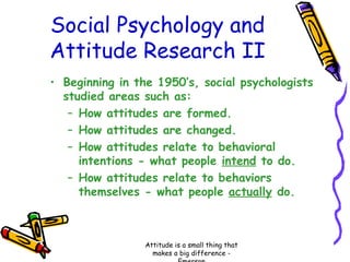 Social Psychology and
Attitude Research II
• Beginning in the 1950’s, social psychologists
studied areas such as:
– How attitudes are formed.
– How attitudes are changed.
– How attitudes relate to behavioral
intentions - what people intend to do.
– How attitudes relate to behaviors
themselves - what people actually do.

Attitude is a small thing that
makes a big difference -

 