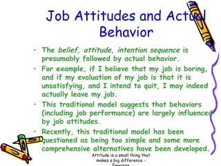 Job Attitudes and Actual
Behavior
• The belief, attitude, intention sequence is
presumably followed by actual behavior.
• For example, if I believe that my job is boring,
and if my evaluation of my job is that it is
unsatisfying, and I intend to quit, I may indeed
actually leave my job.
• This traditional model suggests that behaviors
(including job performance) are largely influenced
by job attitudes.
• Recently, this traditional model has been
questioned as being too simple and some more
comprehensive alternatives have been developed.
Attitude is a small thing that
makes a big difference -

 