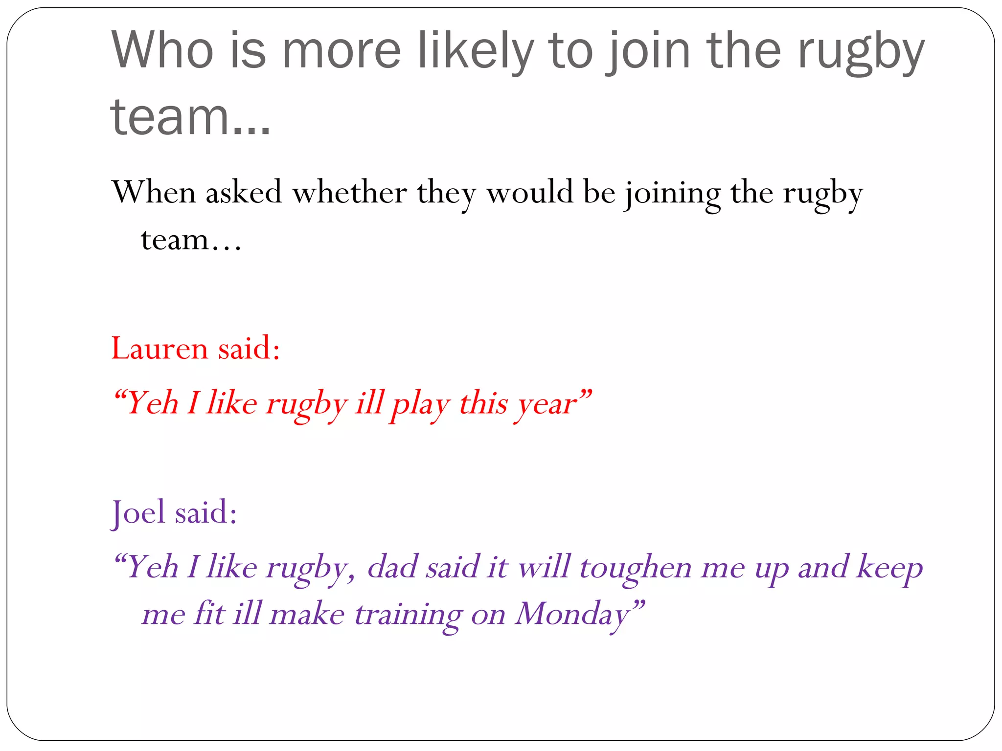 Who is more likely to join the rugby team... When asked whether they would be joining the rugby team... Lauren said: “ Yeh I like rugby ill play this year” Joel said: “ Yeh I like rugby, dad said it will toughen me up and keep me fit ill make training on Monday” 