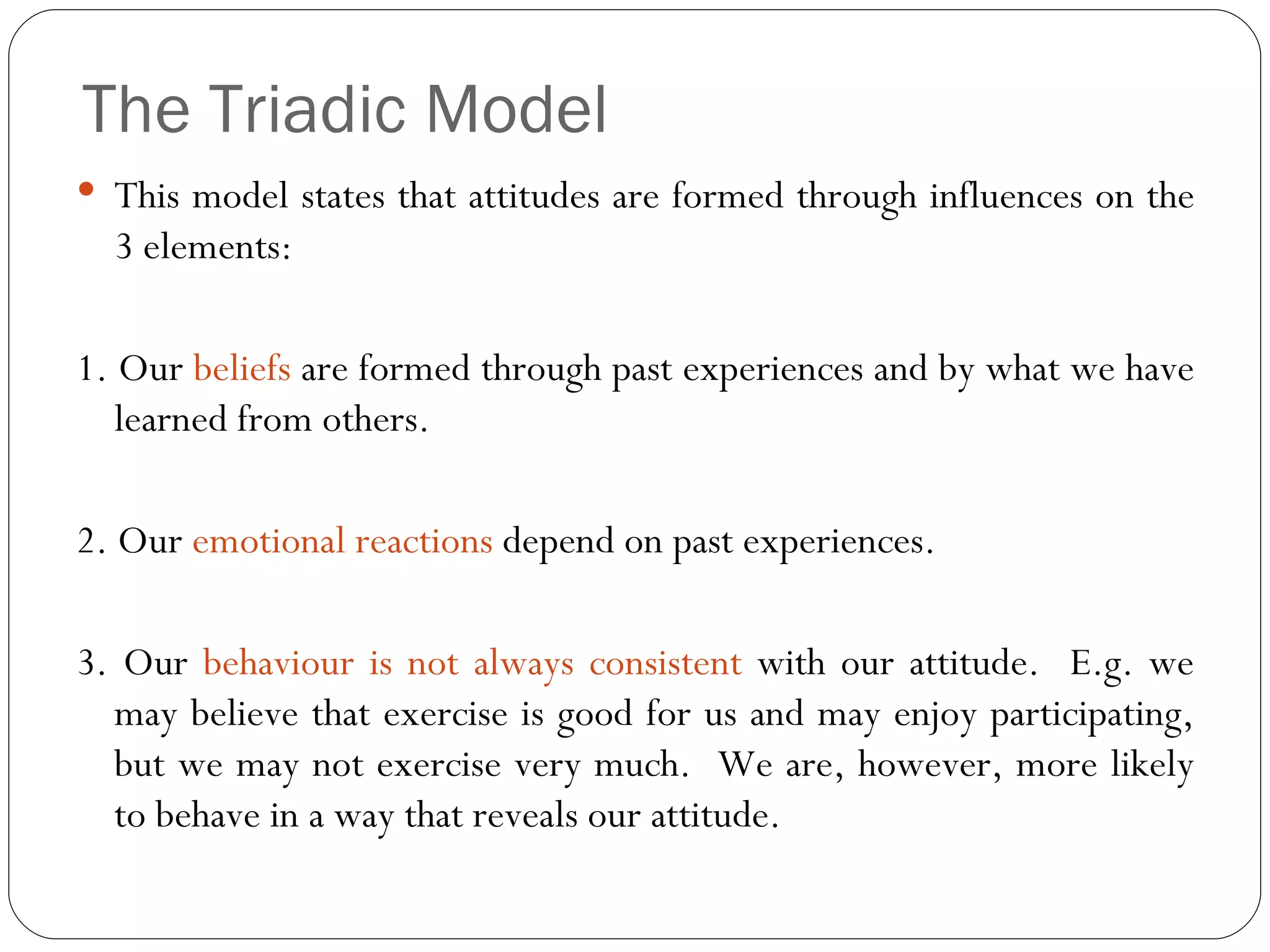 The Triadic Model This model states that attitudes are formed through influences on the 3 elements: 1. Our  beliefs  are formed through past experiences and by what we have learned from others. 2. Our  emotional reactions  depend on past experiences. 3. Our  behaviour is not always consistent  with our attitude.  E.g. we may believe that exercise is good for us and may enjoy participating, but we may not exercise very much.  We are, however, more likely to behave in a way that reveals our attitude. 