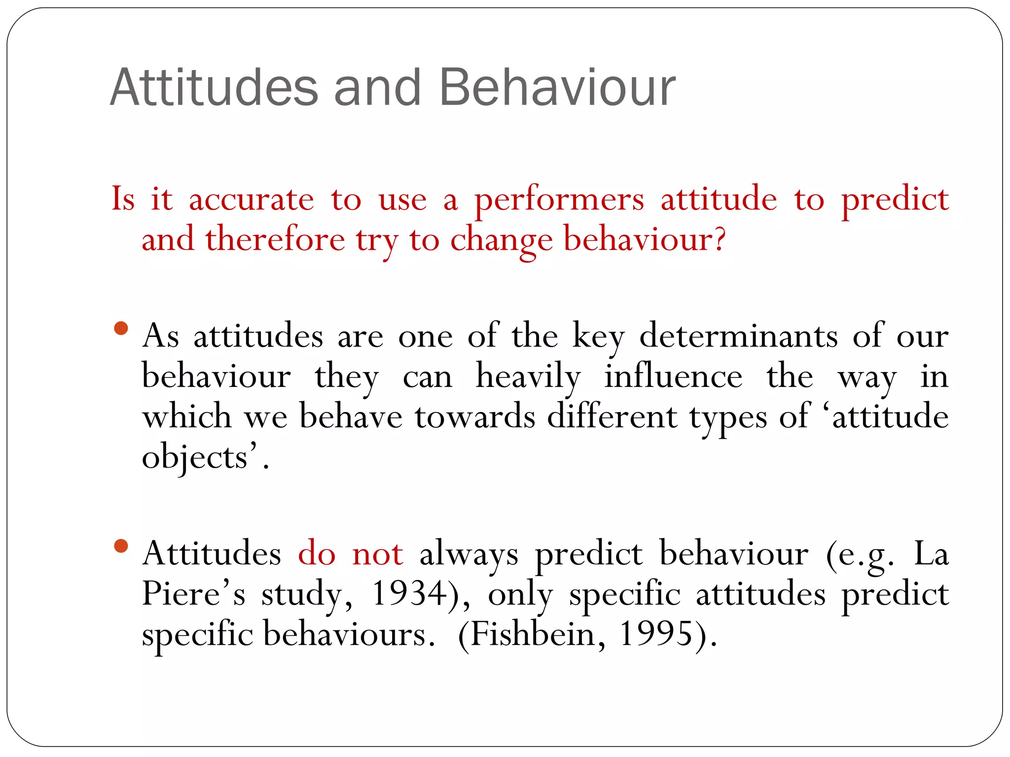 Attitudes and Behaviour Is it accurate to use a performers attitude to predict and therefore try to change behaviour? As attitudes are one of the key determinants of our behaviour they can heavily influence the way in which we behave towards different types of ‘attitude objects’. Attitudes  do not  always predict behaviour (e.g. La Piere’s study, 1934), only specific attitudes predict specific behaviours.  (Fishbein, 1995).  