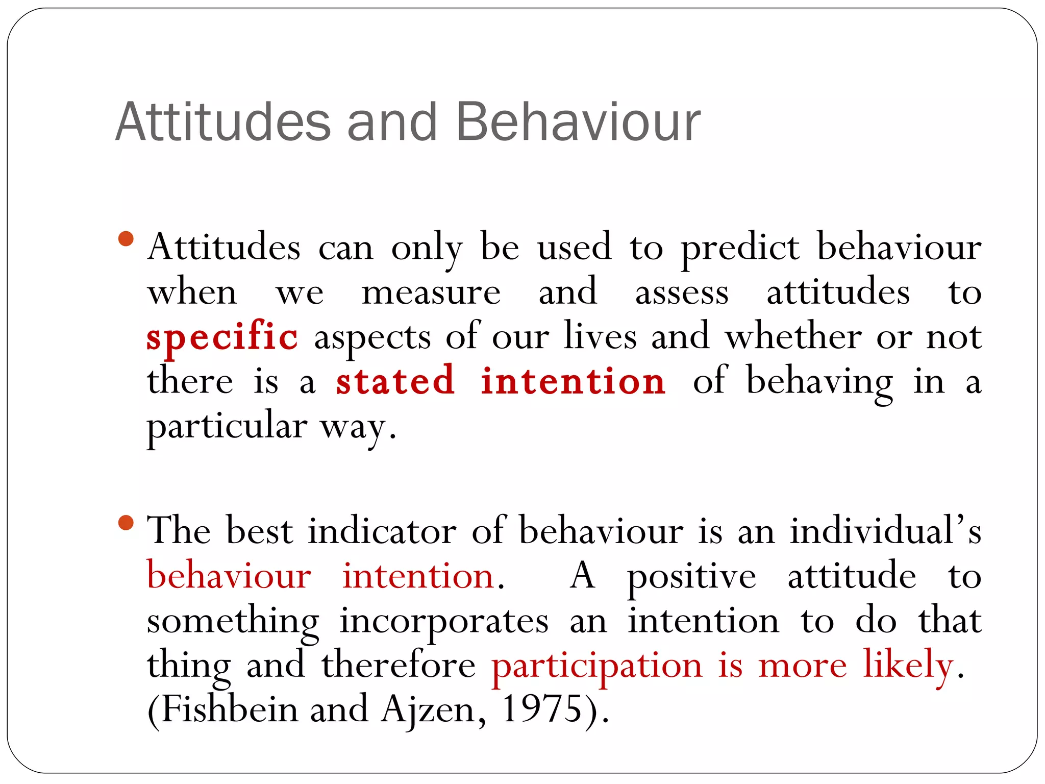 Attitudes and Behaviour Attitudes can only be used to predict behaviour when we measure and assess attitudes to  specific  aspects of our lives and whether or not there is a  stated intention  of behaving in a particular way.  The best indicator of behaviour is an individual’s  behaviour intention .  A positive attitude to something incorporates an intention to do that thing and therefore  participation is more likely .  (Fishbein and Ajzen, 1975). 