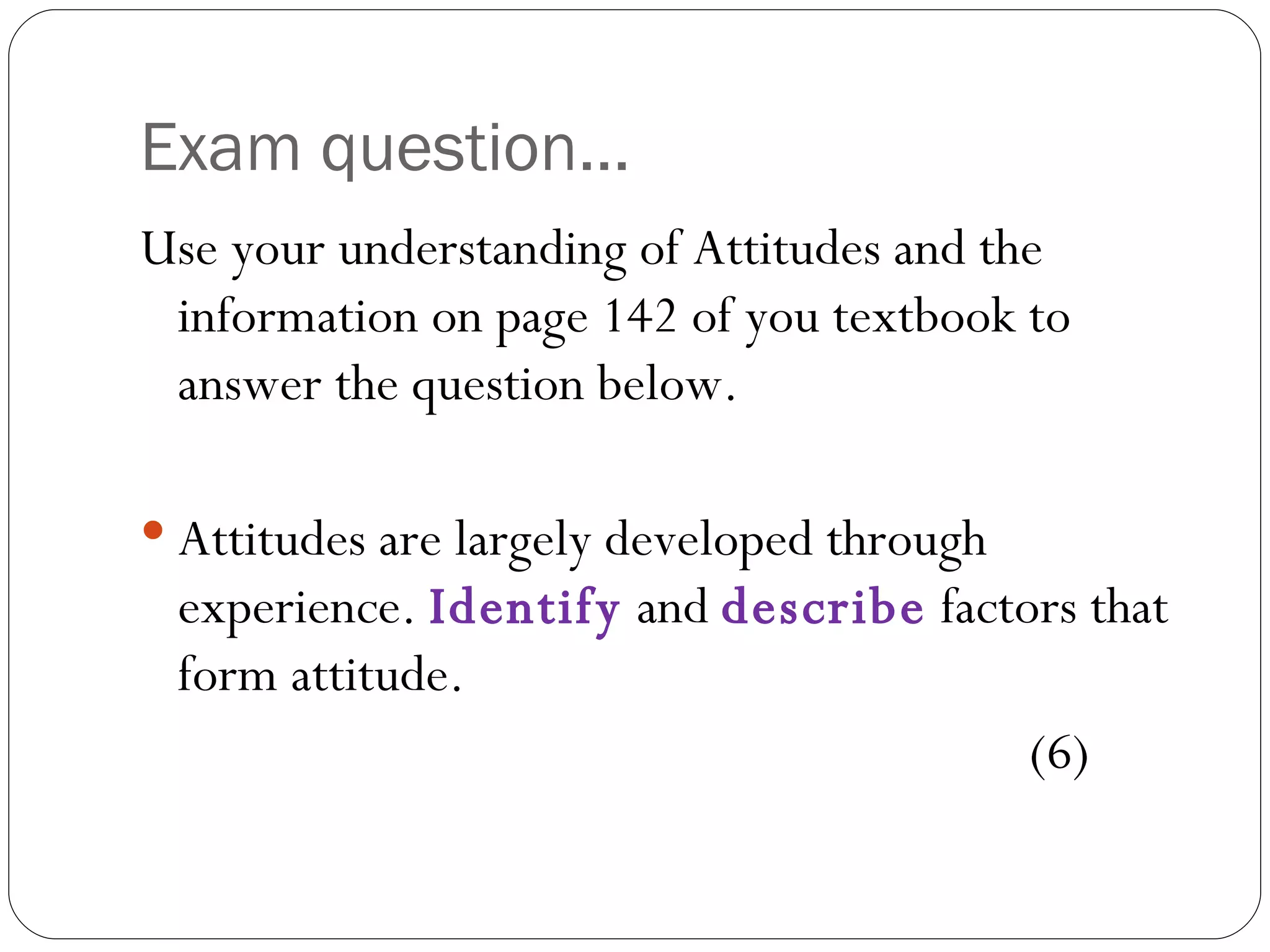 Exam question... Use your understanding of Attitudes and the information on page 142 of you textbook to answer the question below.  Attitudes are largely developed through experience.  Identify  and  describe  factors that form attitude.  (6) 