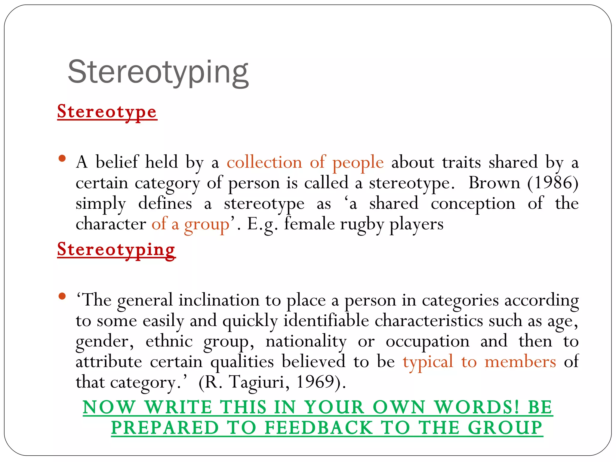 Stereotyping Stereotype A belief held by a  collection of people  about traits shared by a certain category of person is called a stereotype.  Brown (1986) simply defines a stereotype as ‘a shared conception of the character  of a group ’. E.g. female rugby players Stereotyping ‘ The general inclination to place a person in categories according to some easily and quickly identifiable characteristics such as age, gender, ethnic group, nationality or occupation and then to attribute certain qualities believed to be  typical to members  of that category.’  (R. Tagiuri, 1969). NOW WRITE THIS IN YOUR OWN WORDS! BE PREPARED TO FEEDBACK TO THE GROUP 