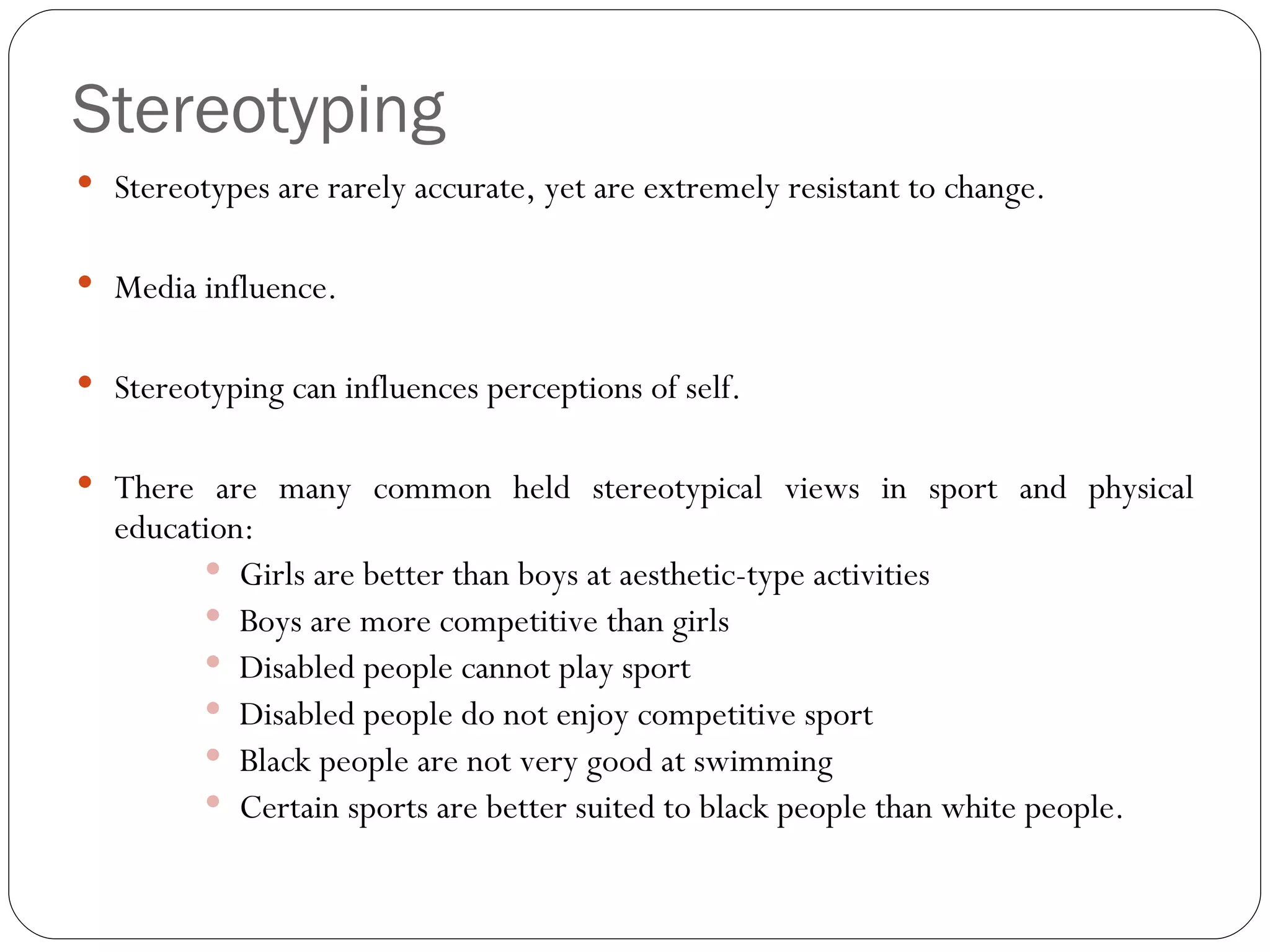 Stereotyping Stereotypes are rarely accurate, yet are extremely resistant to change. Media influence. Stereotyping can influences perceptions of self. There are many common held stereotypical views in sport and physical education: Girls are better than boys at aesthetic-type activities Boys are more competitive than girls Disabled people cannot play sport Disabled people do not enjoy competitive sport Black people are not very good at swimming Certain sports are better suited to black people than white people. 