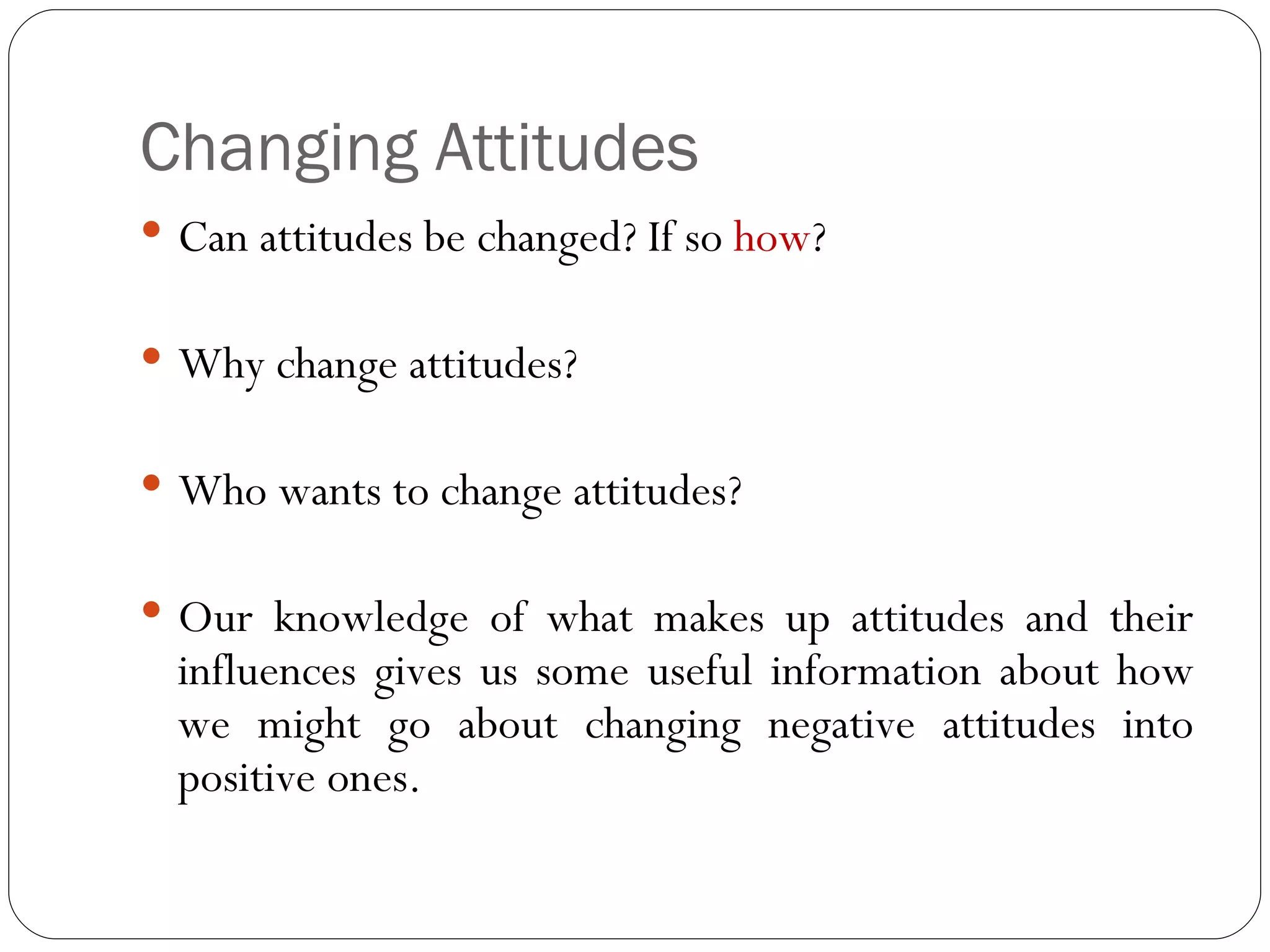 Changing Attitudes Can attitudes be changed? If so  how ? Why change attitudes? Who wants to change attitudes? Our knowledge of what makes up attitudes and their influences gives us some useful information about how we might go about changing negative attitudes into positive ones. 