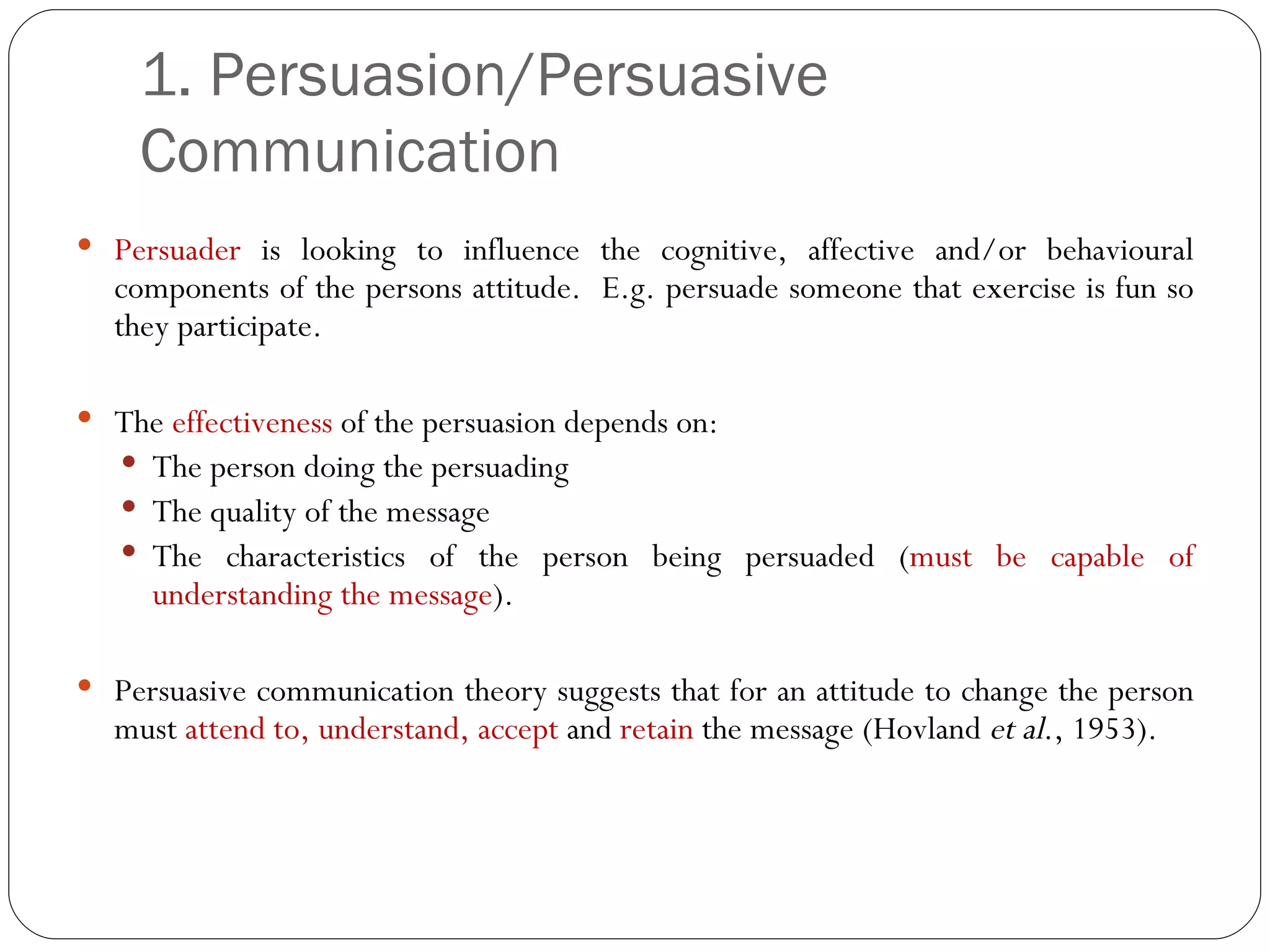 1. Persuasion/Persuasive Communication  Persuader  is looking to influence the cognitive, affective and/or behavioural components of the persons attitude.  E.g. persuade someone that exercise is fun so they participate. The  effectiveness  of the persuasion depends on: The person doing the persuading The quality of the message The characteristics of the person being persuaded ( must be capable of understanding the message ).  Persuasive communication theory suggests that for an attitude to change the person must  attend to, understand, accept  and  retain  the message (Hovland  et al ., 1953). 